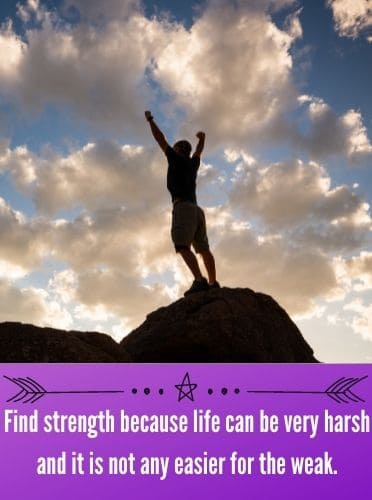 Find strength because life can be very harsh and it is not any easier for the weak.